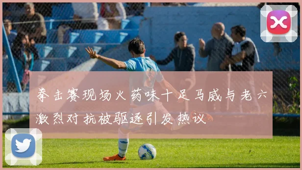 拳击赛现场火药味十足马威与老六激烈对抗被驱逐引发热议