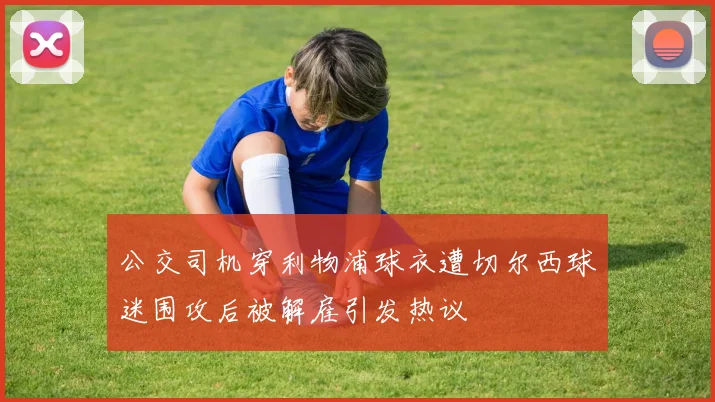 公交司机穿利物浦球衣遭切尔西球迷围攻后被解雇引发热议