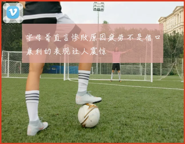 字母哥直言惨败原因疲劳不是借口康利的表现让人震惊