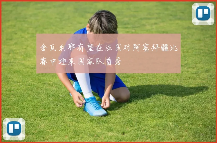 舍瓦利耶有望在法国对阿塞拜疆比赛中迎来国家队首秀