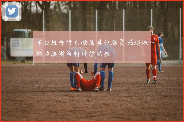 卡拉格呼吁利物浦其他球员崛起依然力挺斯洛特继续执教
