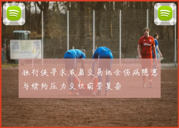 独行侠寻求浓眉交易机会伤病隐患与续约压力交织前景复杂