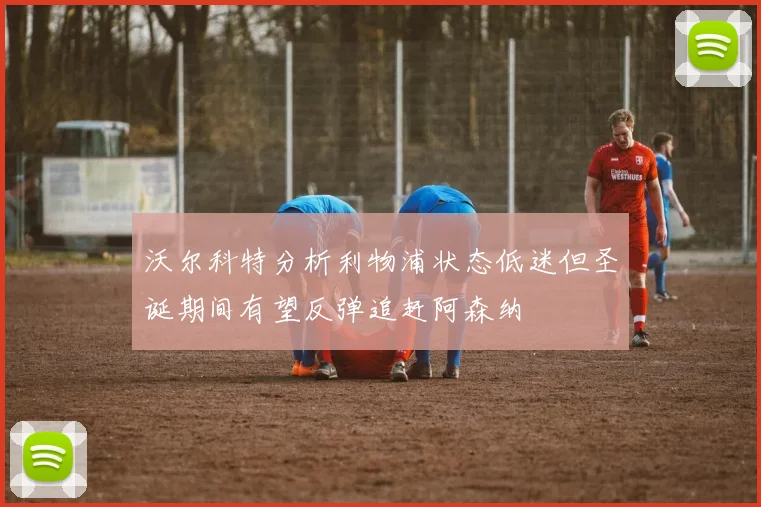 沃尔科特分析利物浦状态低迷但圣诞期间有望反弹追赶阿森纳