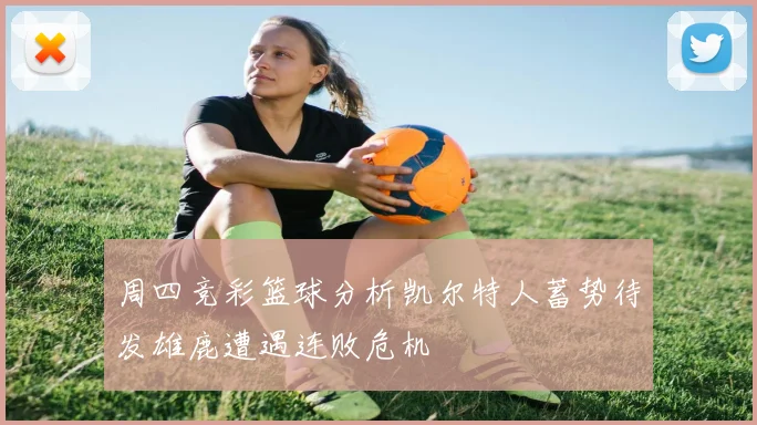 周四竞彩篮球分析凯尔特人蓄势待发雄鹿遭遇连败危机