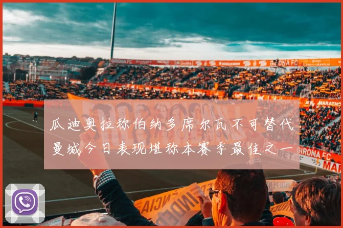 瓜迪奥拉称伯纳多席尔瓦不可替代曼城今日表现堪称本赛季最佳之一