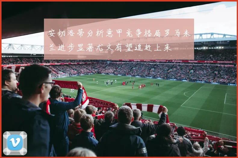 安切洛蒂分析意甲竞争格局罗马米兰进步显著尤文有望追赶上来