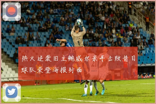 热火逆袭旧主鲍威尔亲手击败昔日球队荣登海报封面