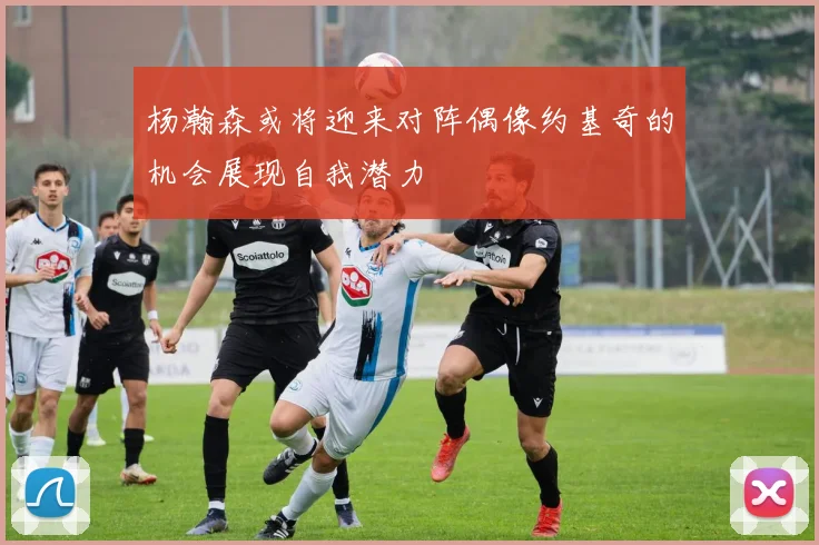 杨瀚森或将迎来对阵偶像约基奇的机会展现自我潜力