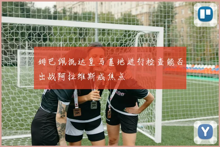 姆巴佩抵达皇马基地进行检查能否出战阿拉维斯成焦点