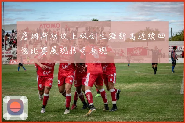 詹姆斯助攻上双创生涯新高连续四场比赛展现传奇表现