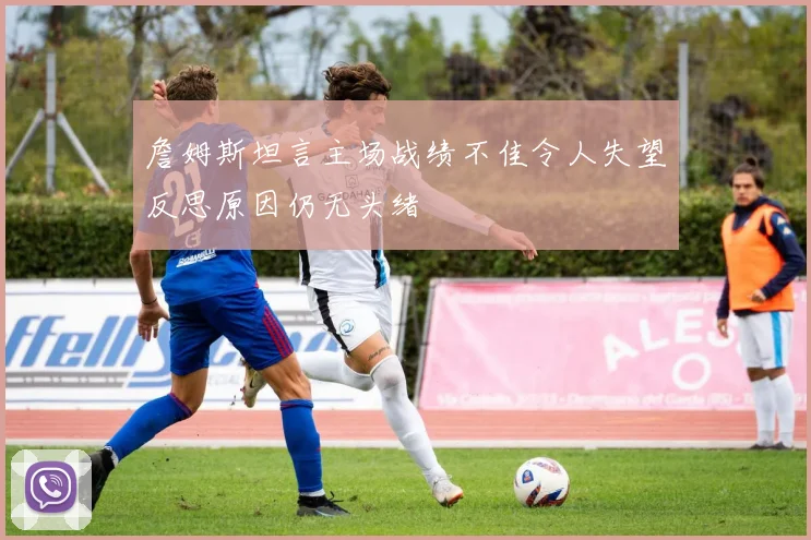 詹姆斯坦言主场战绩不佳令人失望反思原因仍无头绪