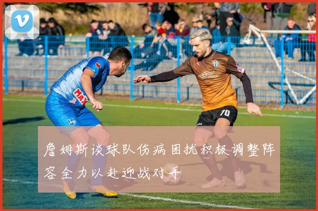 詹姆斯谈球队伤病困扰积极调整阵容全力以赴迎战对手