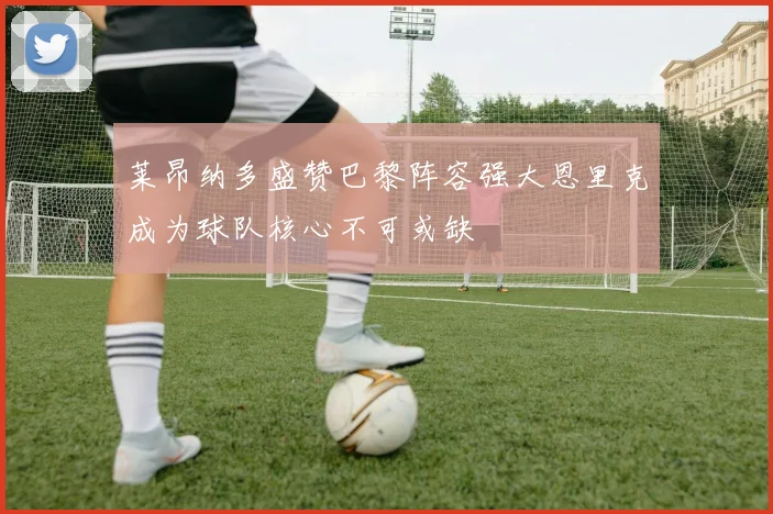 莱昂纳多盛赞巴黎阵容强大恩里克成为球队核心不可或缺