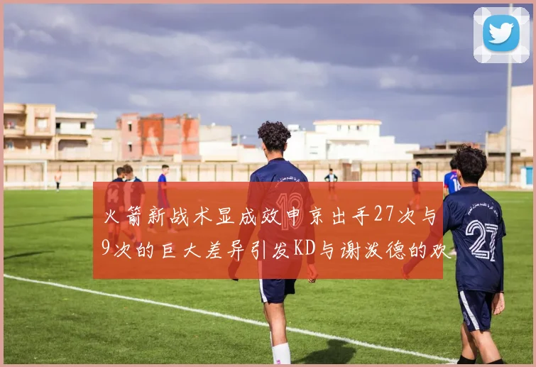 火箭新战术显成效申京出手27次与9次的巨大差异引发KD与谢泼德的欢笑