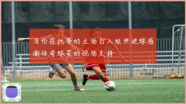 马伦在托蒂的主场打入经典进球感谢传奇球星的现场支持