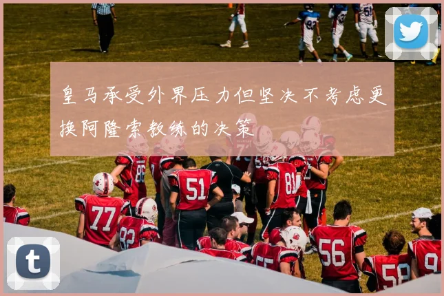 皇马承受外界压力但坚决不考虑更换阿隆索教练的决策