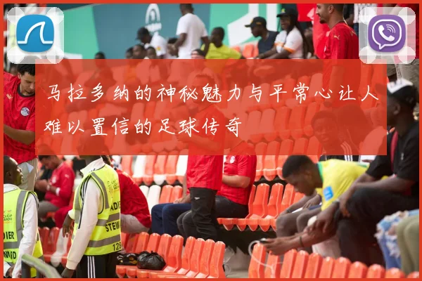 马拉多纳的神秘魅力与平常心让人难以置信的足球传奇