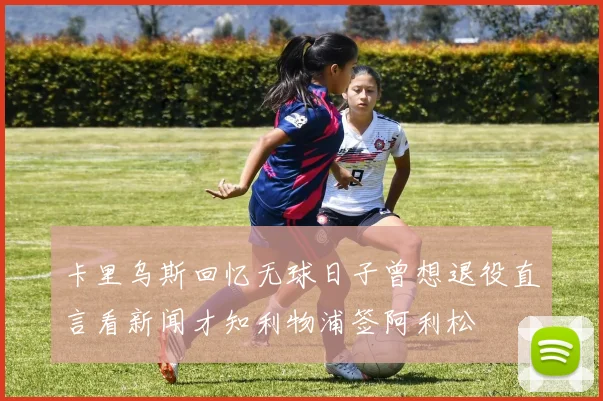 卡里乌斯回忆无球日子曾想退役直言看新闻才知利物浦签阿利松