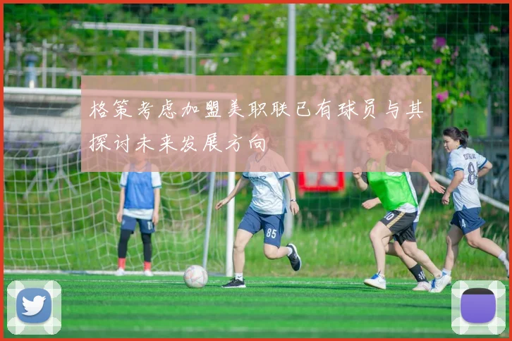 格策考虑加盟美职联已有球员与其探讨未来发展方向