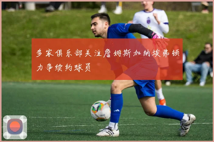 多家俱乐部关注詹姆斯加纳埃弗顿力争续约球员