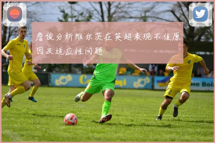 詹俊分析维尔茨在英超表现不佳原因及适应性问题