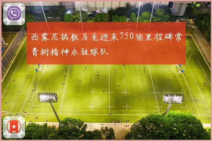 西蒙尼执教马竞迎来750场里程碑常青树精神永驻球队