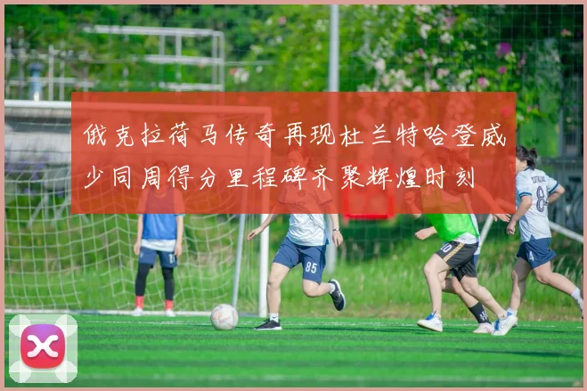 俄克拉荷马传奇再现杜兰特哈登威少同周得分里程碑齐聚辉煌时刻