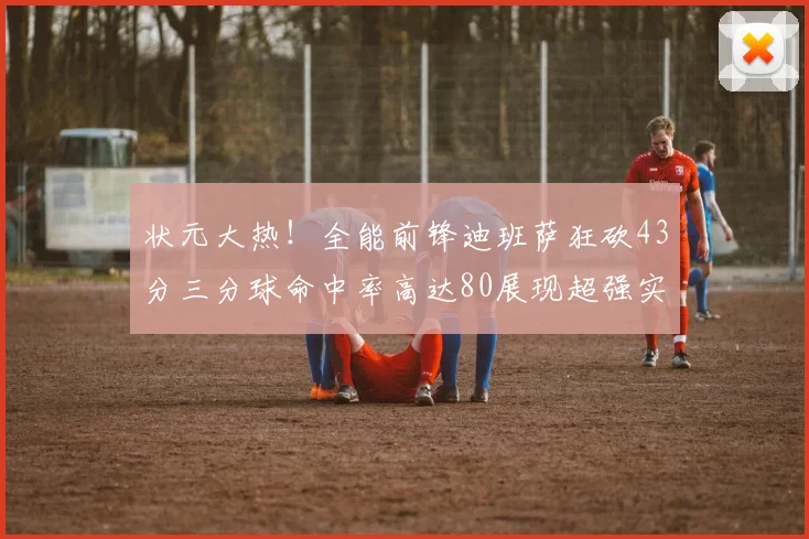 状元大热！全能前锋迪班萨狂砍43分三分球命中率高达80展现超强实力