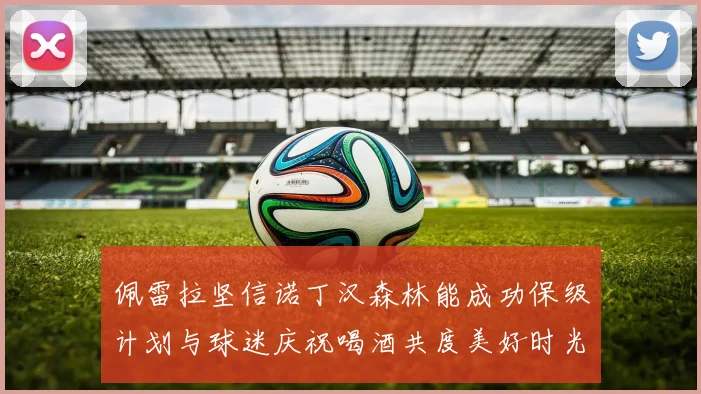 佩雷拉坚信诺丁汉森林能成功保级计划与球迷庆祝喝酒共度美好时光