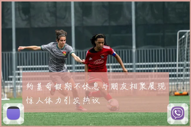约基奇假期不休息与朋友相聚展现惊人体力引发热议