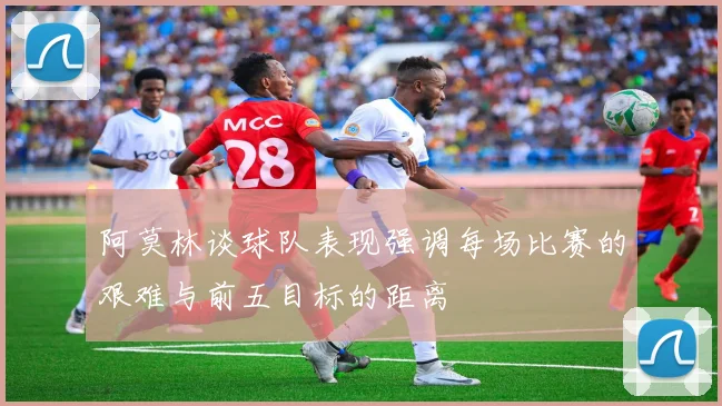 阿莫林谈球队表现强调每场比赛的艰难与前五目标的距离
