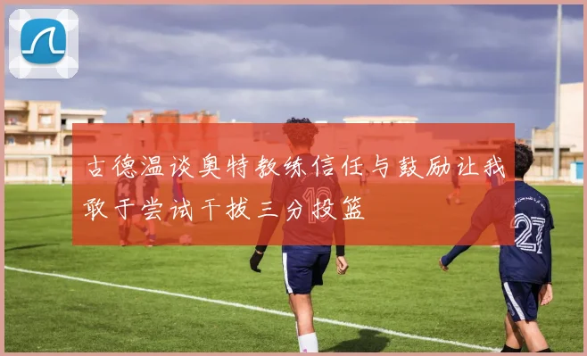 古德温谈奥特教练信任与鼓励让我敢于尝试干拔三分投篮
