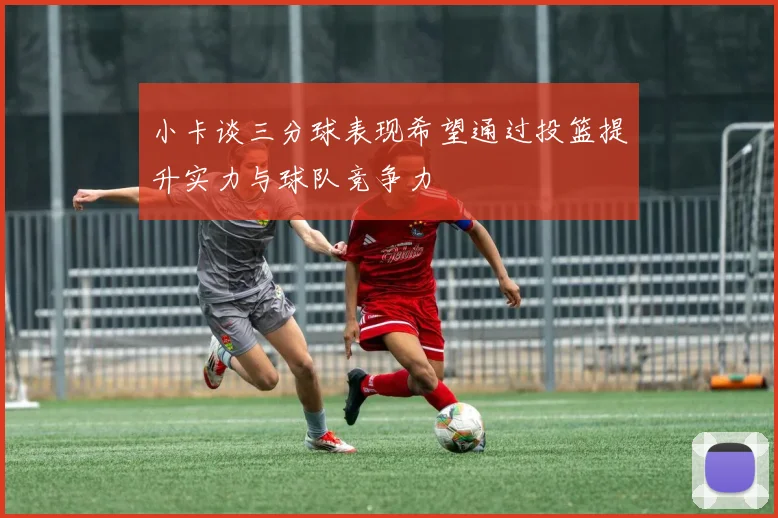 小卡谈三分球表现希望通过投篮提升实力与球队竞争力