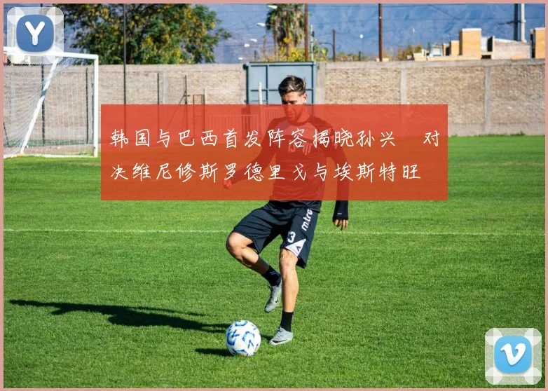 韩国与巴西首发阵容揭晓孙兴慜对决维尼修斯罗德里戈与埃斯特旺