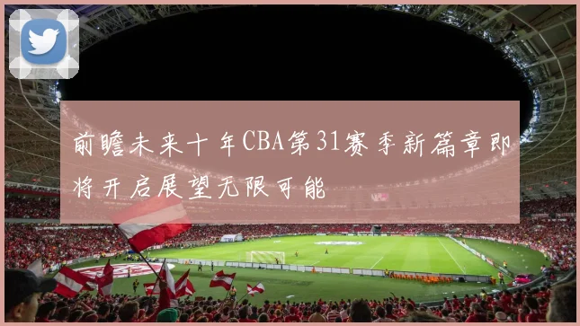 前瞻未来十年CBA第31赛季新篇章即将开启展望无限可能