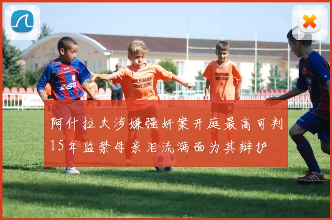 阿什拉夫涉嫌强奸案开庭最高可判15年监禁母亲泪流满面为其辩护