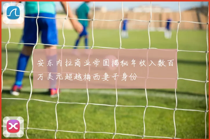 安东内拉商业帝国揭秘年收入数百万美元超越梅西妻子身份