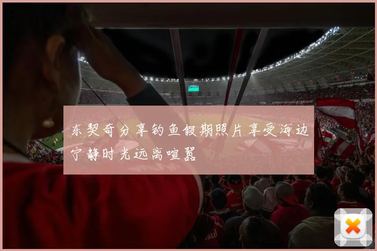 东契奇分享钓鱼假期照片享受海边宁静时光远离喧嚣