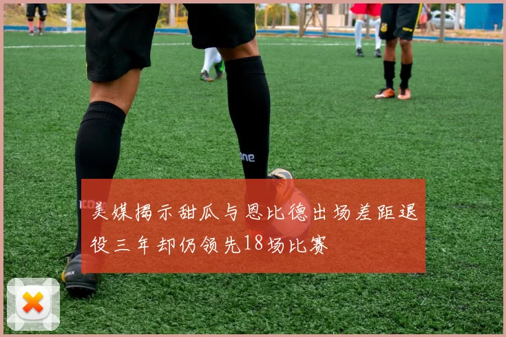 美媒揭示甜瓜与恩比德出场差距退役三年却仍领先18场比赛