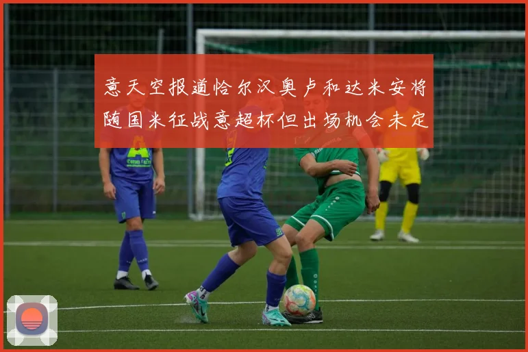 意天空报道恰尔汉奥卢和达米安将随国米征战意超杯但出场机会未定