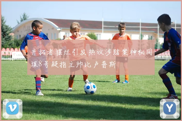 开拓者摆烂引发热议涉赌案神秘同谋8号疑指主帅比卢普斯