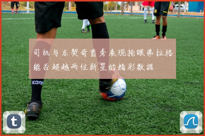 司机与东契奇首秀表现抢眼弗拉格能否超越两位新星的精彩数据