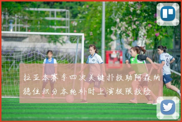 拉亚本赛季四次关键扑救助阿森纳稳住积分本轮补时上演极限救险